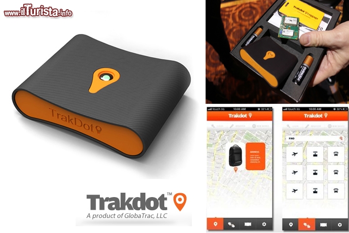 TrakDot, localizzatore per bagagli by GlobalTrac - Quello di smarrire il bagaglio è un incubo di molti viaggiatori, specialmente quando durante la loro vacanza sono costretti a molti cambi d'aereo, ed a transitare in aeroporti che hanno la triste fama di perdere i bagagli... Niente paura! Con questo dispositivo saprete sempre informati su dove si trova il vostro bagaglio, grazie ad un posizionamento con triangolazione da rete cellulare (e non a GPS). Quando è in volo resta in stand by (è quindi a norma) e si attiva automaticamente all'arrivo a terra. Vi può inoltre inviare un sms oppure una email per segnalarvi se il bagaglio vi sta seguendo nel viaggio! E' anche disponibile una app che vi avvisa quando vi trovate a meno di 10 m dal bagaglio! Quanto costa? L'hardware da inserire in valigia costa poco meno di 40 euro (49,99 $) poi potete pagare un canone di poco meno di 7 euro per singolo viaggio, oppure 10 euro per un servizio a copertura annuale. Disponibile da aprile 2013  - Sito ufficiale